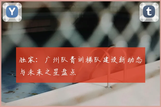 独家：广州队青训梯队建设新动态与未来之星盘点