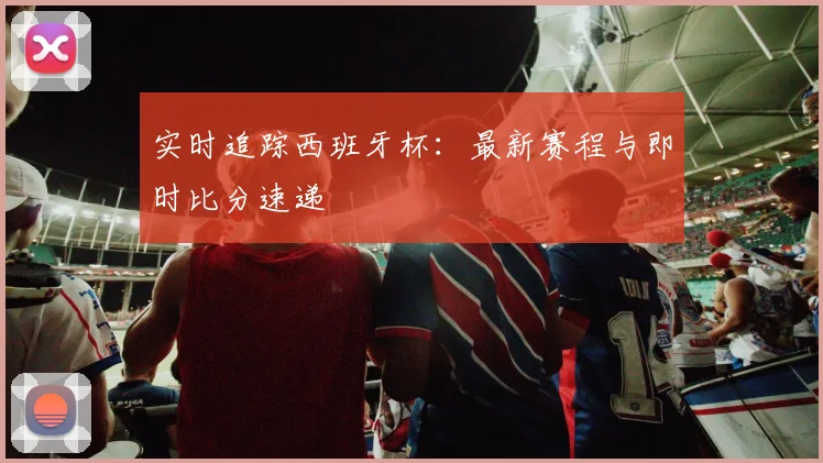 实时追踪西班牙杯：最新赛程与即时比分速递