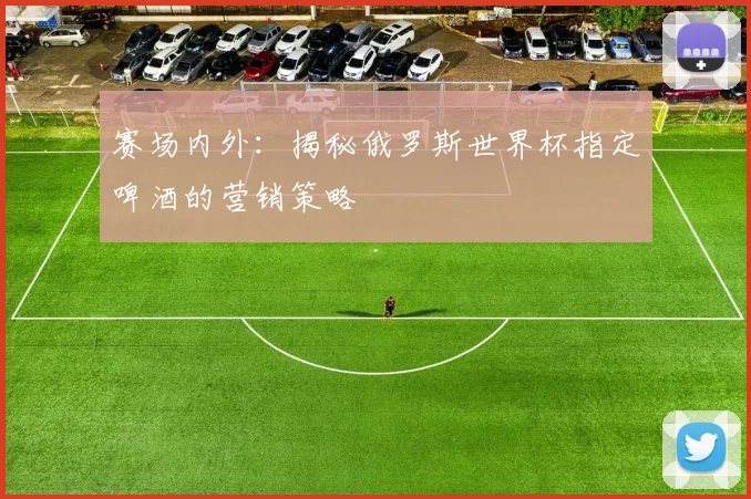 赛场内外:揭秘俄罗斯世界杯指定啤酒的营销策略