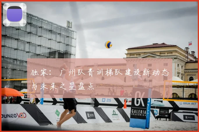 独家：广州队青训梯队建设新动态与未来之星盘点