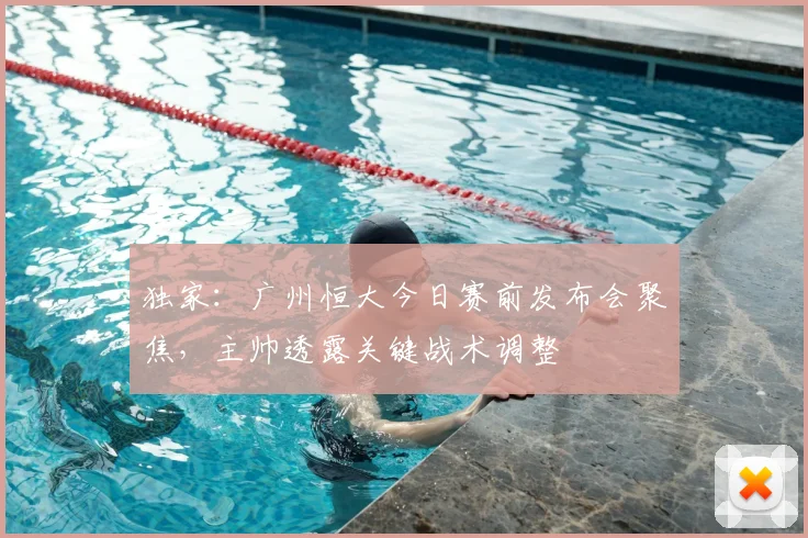 独家：广州恒大今日赛前发布会聚焦，主帅透露关键战术调整