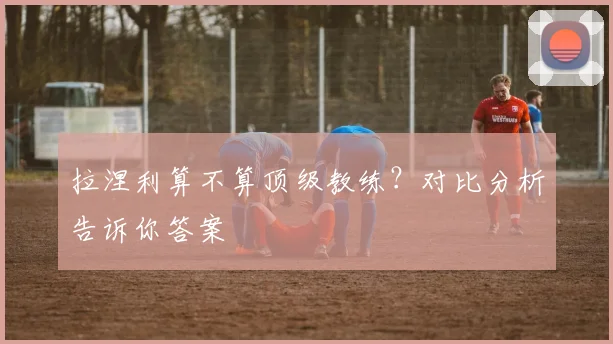 拉涅利算不算顶级教练？对比分析告诉你答案