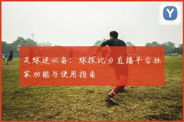 足球迷必备：球探比分直播平台独家功能与使用指南