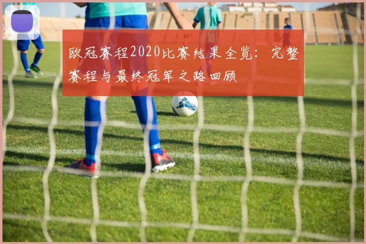 欧冠赛程2020比赛结果全览:完整赛程与最终冠军之路回顾