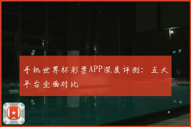 手机世界杯彩票APP深度评测：五大平台全面对比