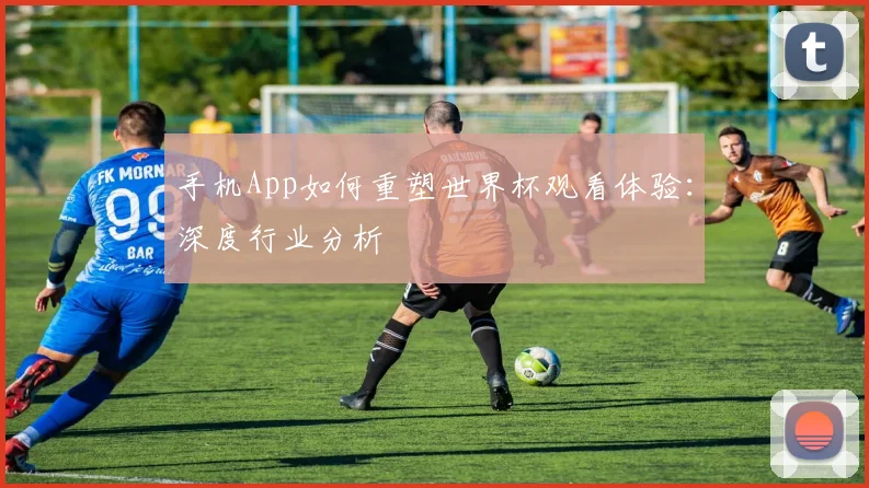 手机App如何重塑世界杯观看体验：深度行业分析