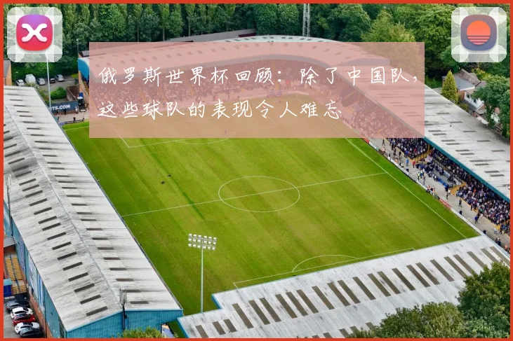 俄罗斯世界杯回顾：除了中国队，这些球队的表现令人难忘