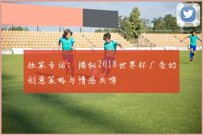 独家专访：揭秘2018世界杯广告的创意策略与情感共鸣