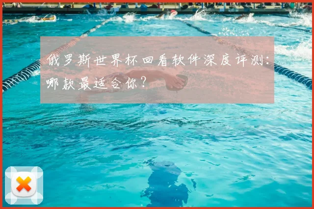 俄罗斯世界杯回看软件深度评测：哪款最适合你？