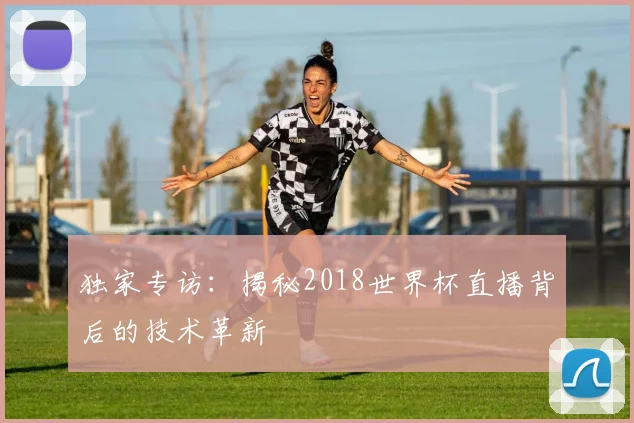 独家专访:揭秘2018世界杯直播背后的技术革新