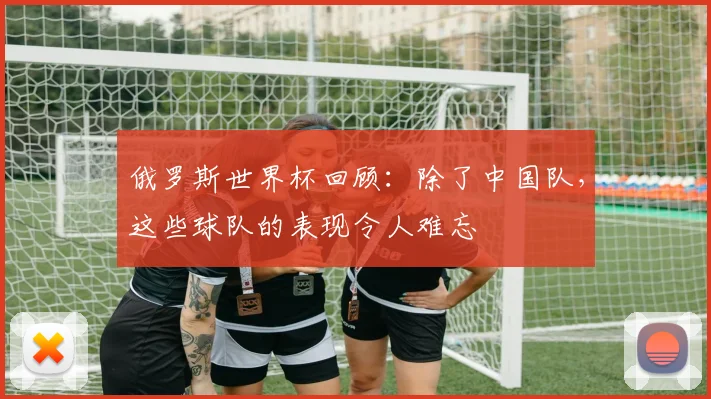 俄罗斯世界杯回顾：除了中国队，这些球队的表现令人难忘
