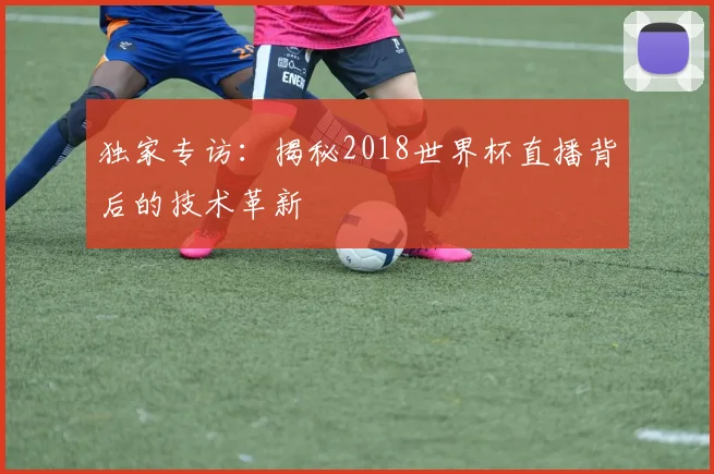 独家专访：揭秘2018世界杯直播背后的技术革新