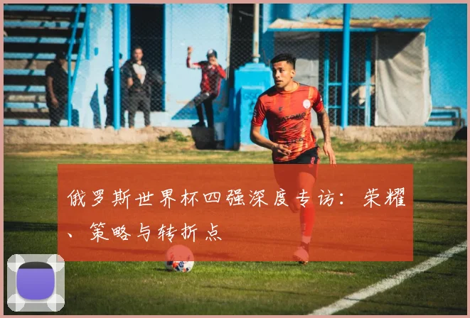 俄罗斯世界杯四强深度专访：荣耀、策略与转折点